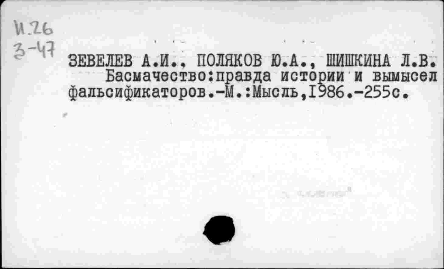 ﻿и.ТЬ
ЗЕВЕЛЕВ А.И.. ПОЛЯКОВ Ю.А., ШИШКИНА Л.В. Басмачество:правда истории и вымысел фальсификаторов.-М.:Мысль,1986.-255с•